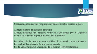 Normas sociales, normas religiosas, normales morales, normas legales.
Aspecto estático del derecho, jerarquía.
Aspecto dinámico del derecho: como ha sido creada por el órgano y
sistema de la norma superior. Producción normativa.
La validez de la norma es una cualidad. Es el modo de su existencia.
Depende de la existencia de una norma superior.
Existe validez espacial y temporal de la norma: Ejemplo Bigamia.
 