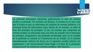 La pirámide kelseniana representa gráficamente la idea de sistema
jurídico escalonado. De acuerdo con Kelsen, el sistema no es otra cosa
que la forma en que se relacionan un conjunto de normas jurídicas y la
principal forma de relacionarse éstas, dentro de un sistema, es sobre la
base del principio de jerarquía. O sea, las normas que componen un
sistema jurídico se relacionan unas con otras de acuerdo con el principio
de jerarquía. Imaginemos una pirámide escalonada: pues en la cúspide
de la pirámide se situaría la Constitución de un Estado, en el escalón
inmediatamente inferior las leyes, en el siguiente escalón inferior los
reglamentos y así sucesivamente hasta llegar a la base de la pirámide,
compuesta por las sentencias (normas jurídicas individuales).
 
