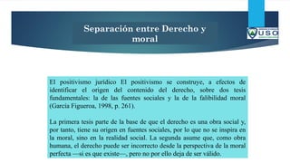 Separación entre Derecho y
moral
El positivismo jurídico El positivismo se construye, a efectos de
identificar el origen del contenido del derecho, sobre dos tesis
fundamentales: la de las fuentes sociales y la de la falibilidad moral
(García Figueroa, 1998, p. 261).
La primera tesis parte de la base de que el derecho es una obra social y,
por tanto, tiene su origen en fuentes sociales, por lo que no se inspira en
la moral, sino en la realidad social. La segunda asume que, como obra
humana, el derecho puede ser incorrecto desde la perspectiva de la moral
perfecta —si es que existe—, pero no por ello deja de ser válido.
 