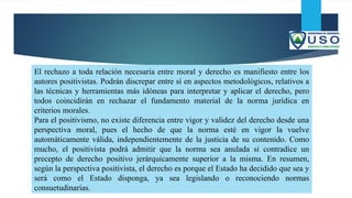 El rechazo a toda relación necesaria entre moral y derecho es manifiesto entre los
autores positivistas. Podrán discrepar entre sí en aspectos metodológicos, relativos a
las técnicas y herramientas más idóneas para interpretar y aplicar el derecho, pero
todos coincidirán en rechazar el fundamento material de la norma jurídica en
criterios morales.
Para el positivismo, no existe diferencia entre vigor y validez del derecho desde una
perspectiva moral, pues el hecho de que la norma esté en vigor la vuelve
automáticamente válida, independientemente de la justicia de su contenido. Como
mucho, el positivista podrá admitir que la norma sea anulada si contradice un
precepto de derecho positivo jerárquicamente superior a la misma. En resumen,
según la perspectiva positivista, el derecho es porque el Estado ha decidido que sea y
será como el Estado disponga, ya sea legislando o reconociendo normas
consuetudinarias.
 