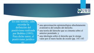• una aproximación epistemológica absolutamente
avalorativa del estudio del derecho.
• una teoría del derecho que se cimenta sobre el
anterior postulado; y
• una ideología sobre el derecho que le otorga
valor por el mero hecho de existir (pp. 141-143
En este sentido, cabe
recordar la
definición del
positivismo realizada
por Bobbio (1993).
Para dicho autor, el
positivismo jurídico
es:
 