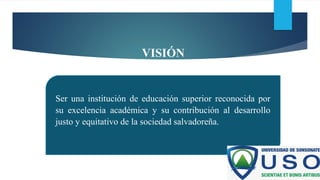 VISIÓN
Ser una institución de educación superior reconocida por
su excelencia académica y su contribución al desarrollo
justo y equitativo de la sociedad salvadoreña.
 