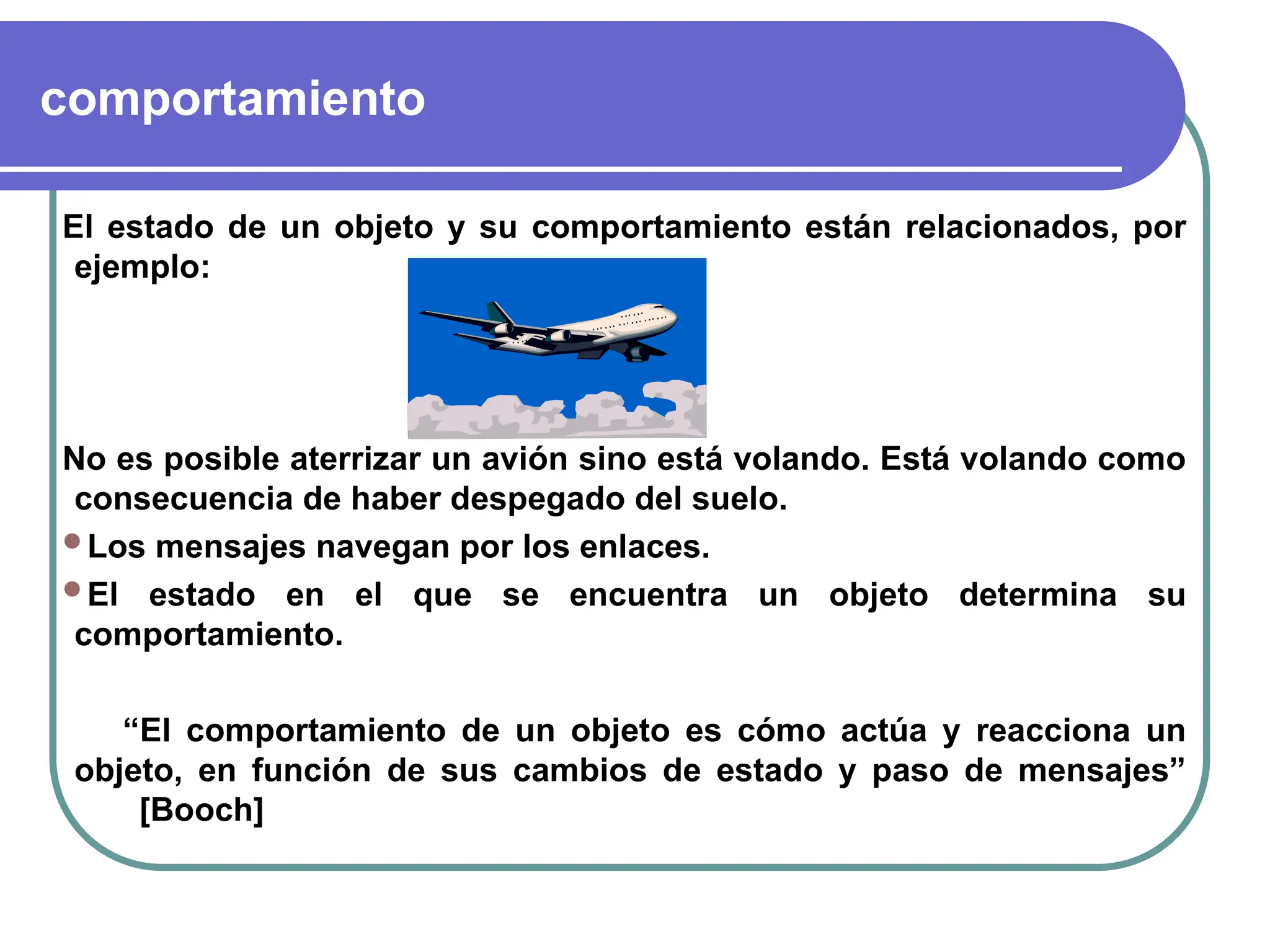 comportamiento
El estado de un objeto y su comportamiento están relacionados, por
ejemplo:
No es posible aterrizar un avión sino está volando. Está volando como
consecuencia de haber despegado del suelo.
Los mensajes navegan por los enlaces.
El estado en el que se encuentra un objeto determina su
comportamiento.
“El comportamiento de un objeto es cómo actúa y reacciona un
objeto, en función de sus cambios de estado y paso de mensajes”
[Booch]
 