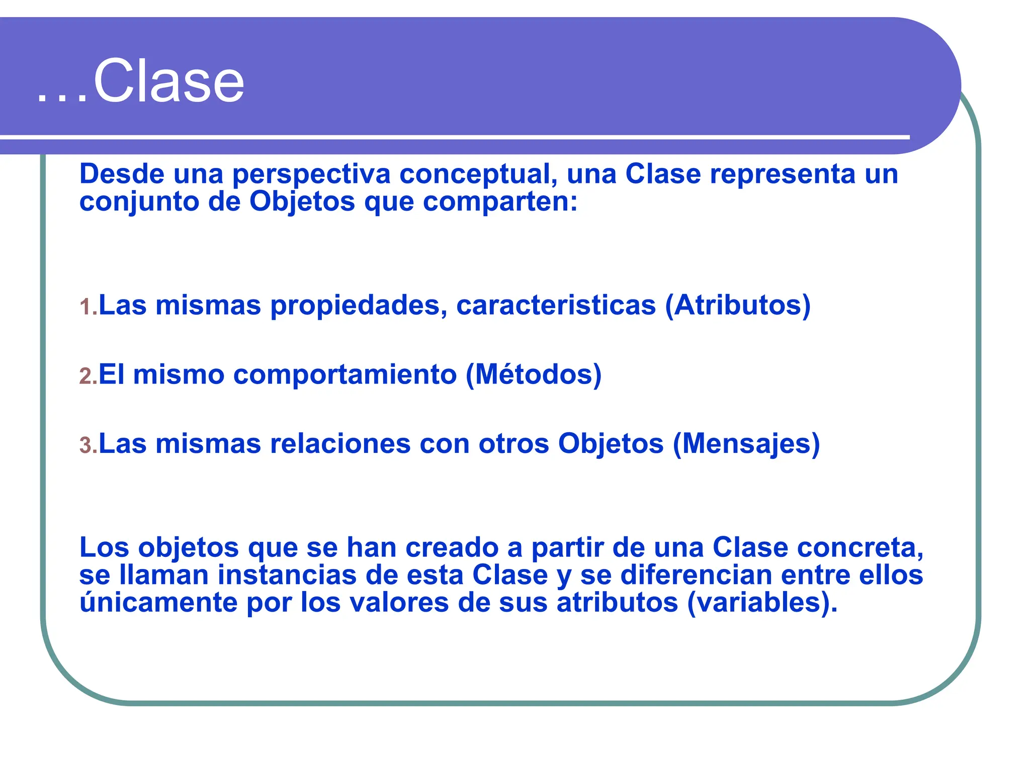 …Clase
Desde una perspectiva conceptual, una Clase representa un
conjunto de Objetos que comparten:
1.Las mismas propiedades, caracteristicas (Atributos)
2.El mismo comportamiento (Métodos)
3.Las mismas relaciones con otros Objetos (Mensajes)
Los objetos que se han creado a partir de una Clase concreta,
se llaman instancias de esta Clase y se diferencian entre ellos
únicamente por los valores de sus atributos (variables).
 