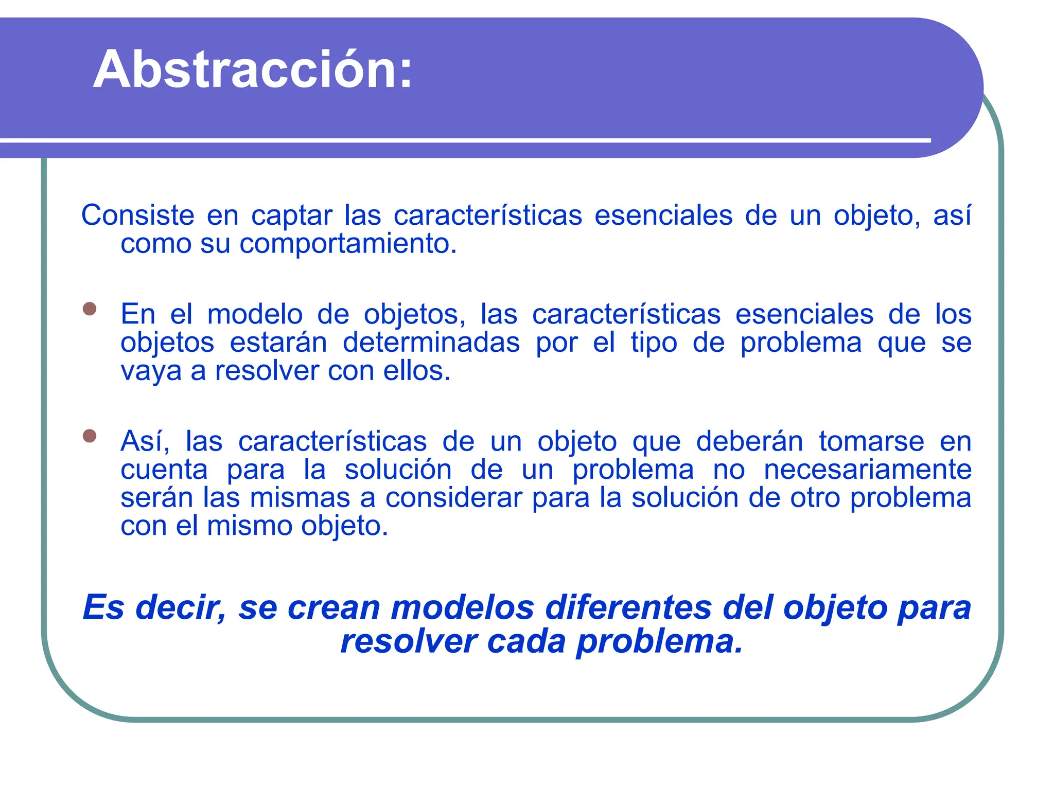 Abstracción:
Consiste en captar las características esenciales de un objeto, así
como su comportamiento.
 En el modelo de objetos, las características esenciales de los
objetos estarán determinadas por el tipo de problema que se
vaya a resolver con ellos.
 Así, las características de un objeto que deberán tomarse en
cuenta para la solución de un problema no necesariamente
serán las mismas a considerar para la solución de otro problema
con el mismo objeto.
Es decir, se crean modelos diferentes del objeto para
resolver cada problema.
 