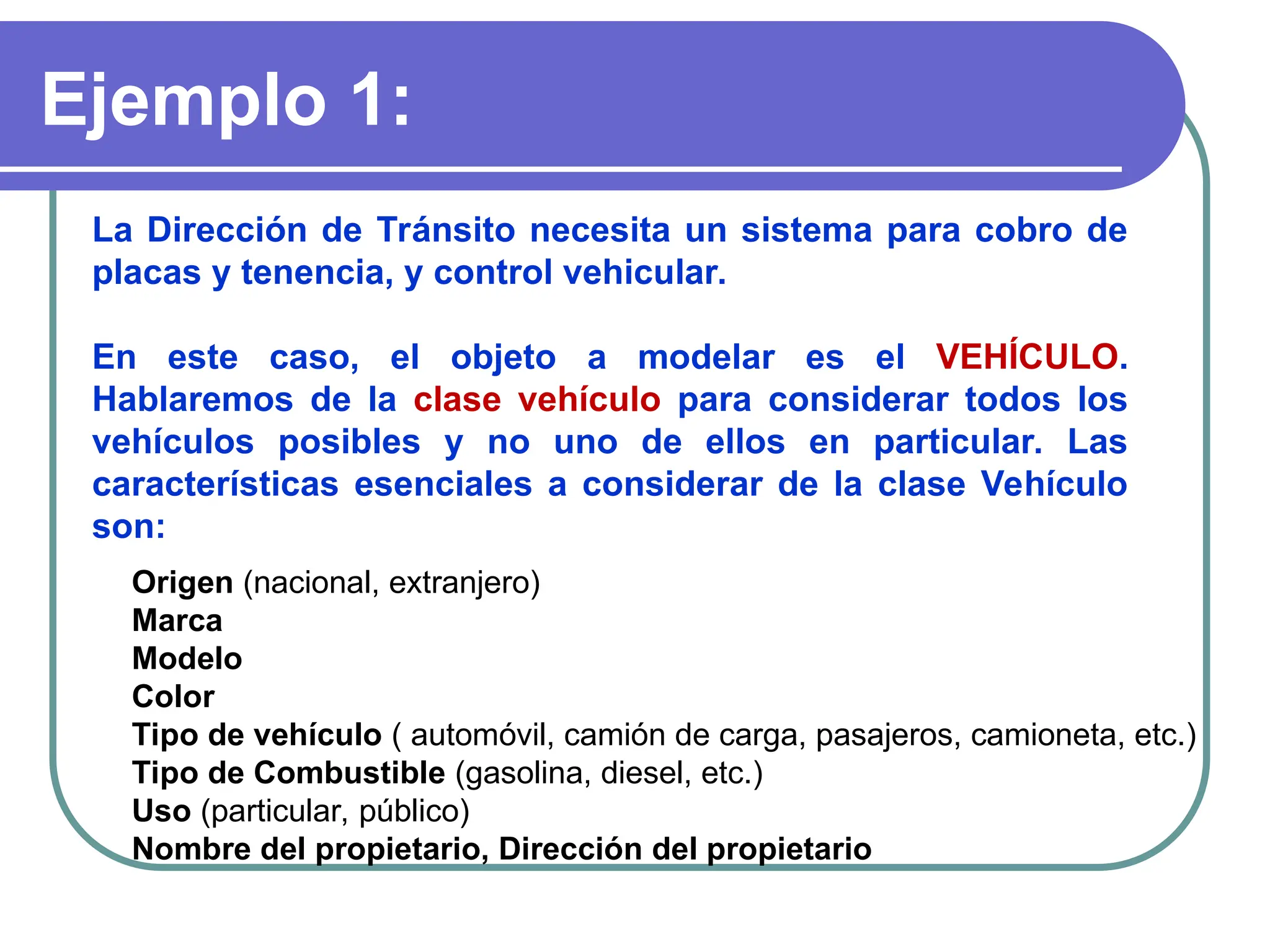 Ejemplo 1:
La Dirección de Tránsito necesita un sistema para cobro de
placas y tenencia, y control vehicular.
En este caso, el objeto a modelar es el VEHÍCULO.
Hablaremos de la clase vehículo para considerar todos los
vehículos posibles y no uno de ellos en particular. Las
características esenciales a considerar de la clase Vehículo
son:
Origen (nacional, extranjero)
Marca
Modelo
Color
Tipo de vehículo ( automóvil, camión de carga, pasajeros, camioneta, etc.)
Tipo de Combustible (gasolina, diesel, etc.)
Uso (particular, público)
Nombre del propietario, Dirección del propietario
 