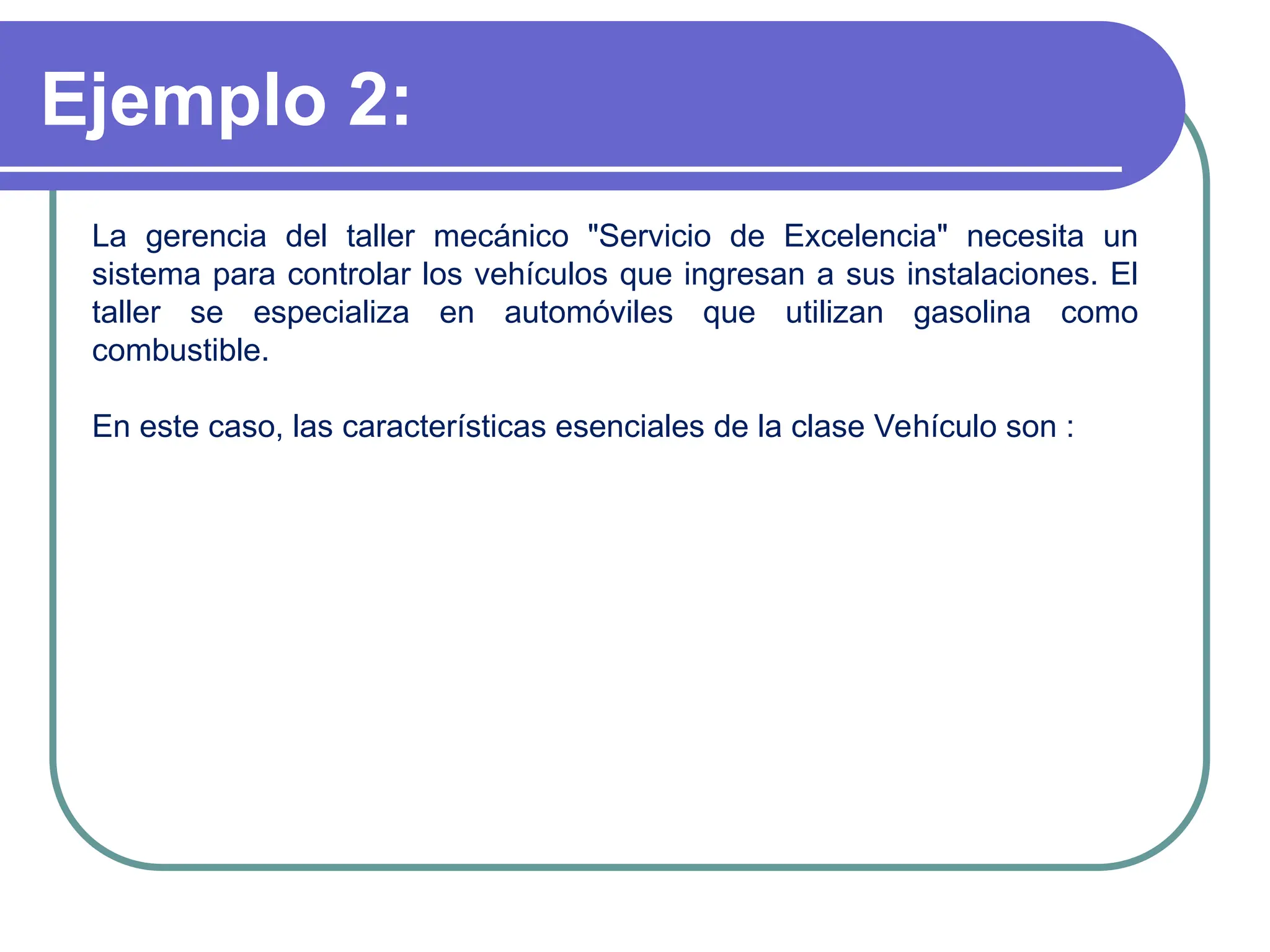 Ejemplo 2:
La gerencia del taller mecánico "Servicio de Excelencia" necesita un
sistema para controlar los vehículos que ingresan a sus instalaciones. El
taller se especializa en automóviles que utilizan gasolina como
combustible.
En este caso, las características esenciales de la clase Vehículo son :
 