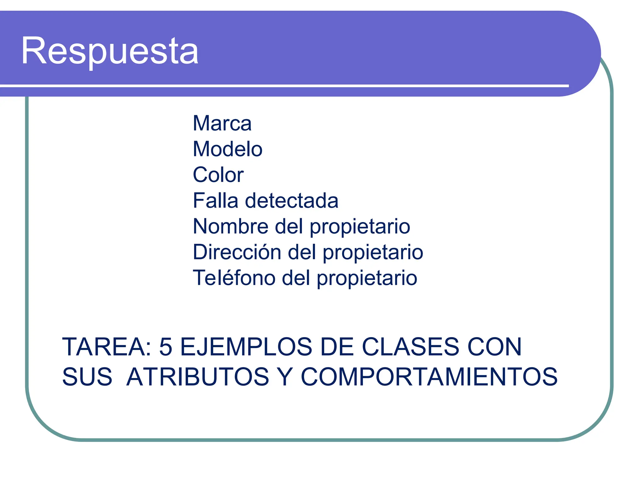 Respuesta
Marca
Modelo
Color
Falla detectada
Nombre del propietario
Dirección del propietario
Teléfono del propietario
TAREA: 5 EJEMPLOS DE CLASES CON
SUS ATRIBUTOS Y COMPORTAMIENTOS
 