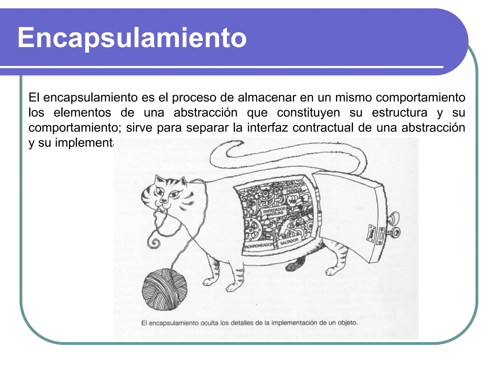 Encapsulamiento
El encapsulamiento es el proceso de almacenar en un mismo comportamiento
los elementos de una abstracción que constituyen su estructura y su
comportamiento; sirve para separar la interfaz contractual de una abstracción
y su implementación.
 