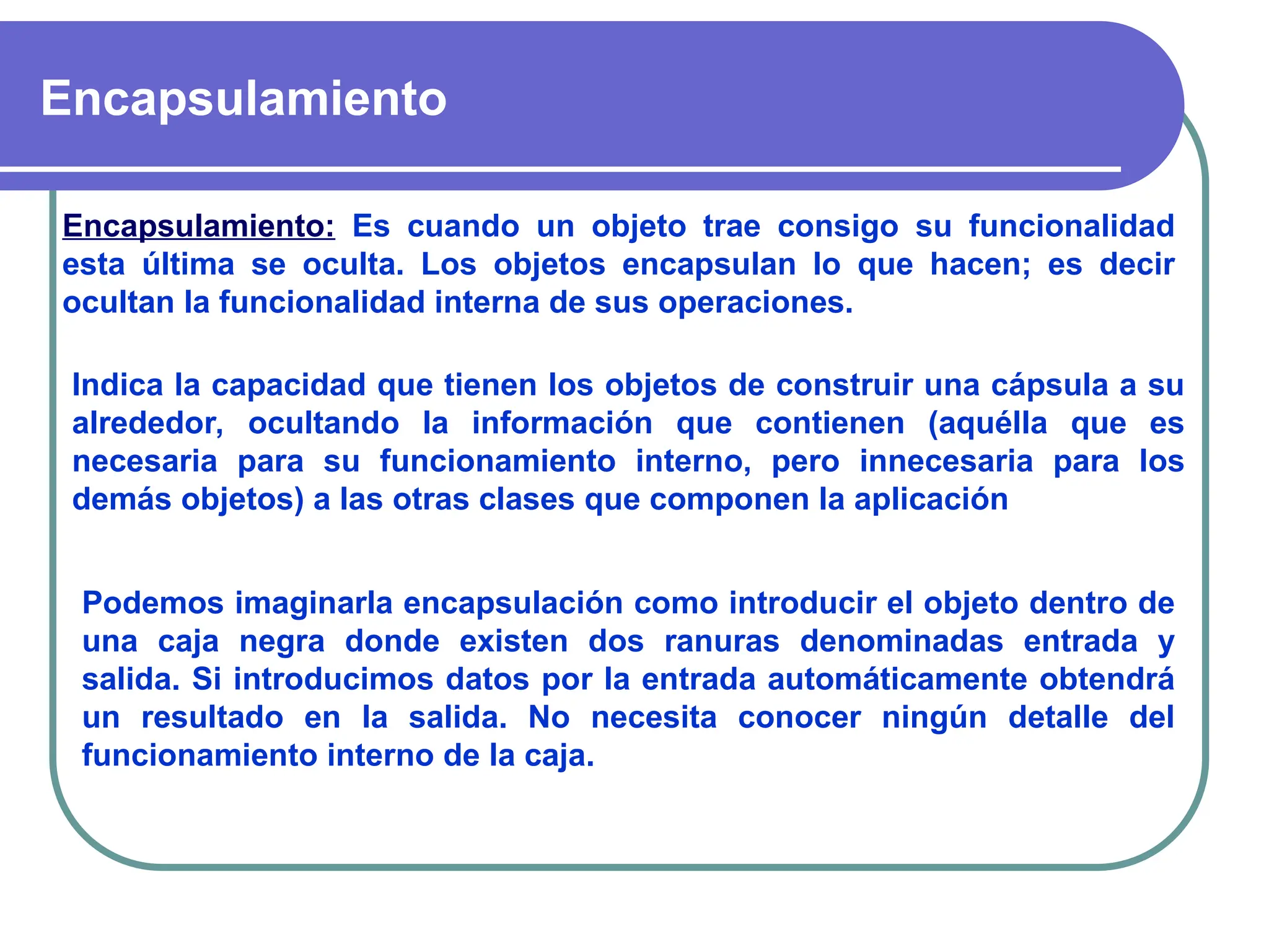 Encapsulamiento
Encapsulamiento: Es cuando un objeto trae consigo su funcionalidad
esta última se oculta. Los objetos encapsulan lo que hacen; es decir
ocultan la funcionalidad interna de sus operaciones.
Indica la capacidad que tienen los objetos de construir una cápsula a su
alrededor, ocultando la información que contienen (aquélla que es
necesaria para su funcionamiento interno, pero innecesaria para los
demás objetos) a las otras clases que componen la aplicación
Podemos imaginarla encapsulación como introducir el objeto dentro de
una caja negra donde existen dos ranuras denominadas entrada y
salida. Si introducimos datos por la entrada automáticamente obtendrá
un resultado en la salida. No necesita conocer ningún detalle del
funcionamiento interno de la caja.
 