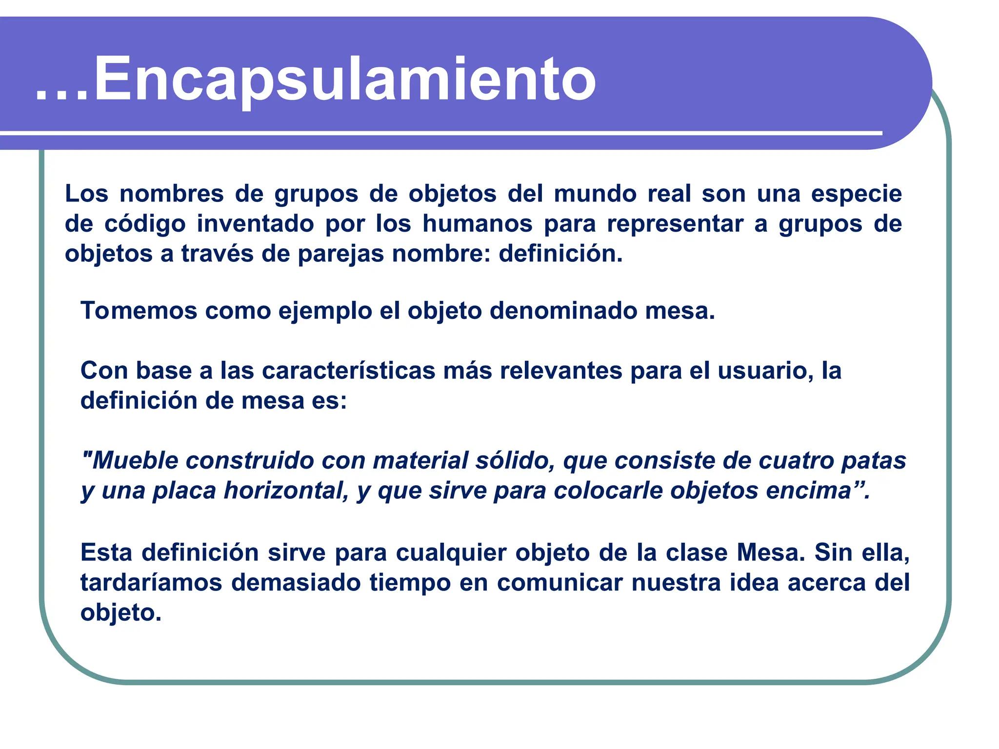 …Encapsulamiento
Los nombres de grupos de objetos del mundo real son una especie
de código inventado por los humanos para representar a grupos de
objetos a través de parejas nombre: definición.
Tomemos como ejemplo el objeto denominado mesa.
Con base a las características más relevantes para el usuario, la
definición de mesa es:
"Mueble construido con material sólido, que consiste de cuatro patas
y una placa horizontal, y que sirve para colocarle objetos encima”.
Esta definición sirve para cualquier objeto de la clase Mesa. Sin ella,
tardaríamos demasiado tiempo en comunicar nuestra idea acerca del
objeto.
 