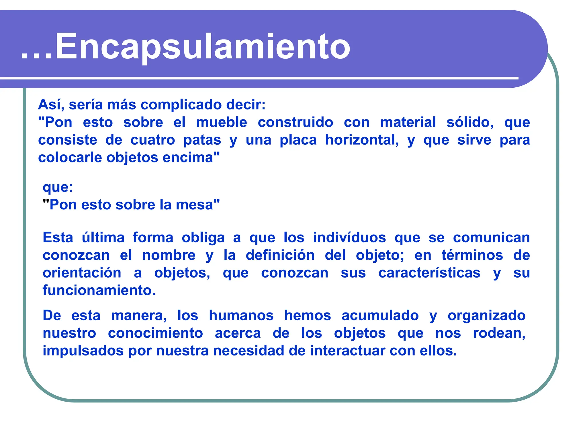 …Encapsulamiento
Así, sería más complicado decir:
"Pon esto sobre el mueble construido con material sólido, que
consiste de cuatro patas y una placa horizontal, y que sirve para
colocarle objetos encima"
que:
"Pon esto sobre la mesa"
Esta última forma obliga a que los indivíduos que se comunican
conozcan el nombre y la definición del objeto; en términos de
orientación a objetos, que conozcan sus características y su
funcionamiento.
De esta manera, los humanos hemos acumulado y organizado
nuestro conocimiento acerca de los objetos que nos rodean,
impulsados por nuestra necesidad de interactuar con ellos.
 