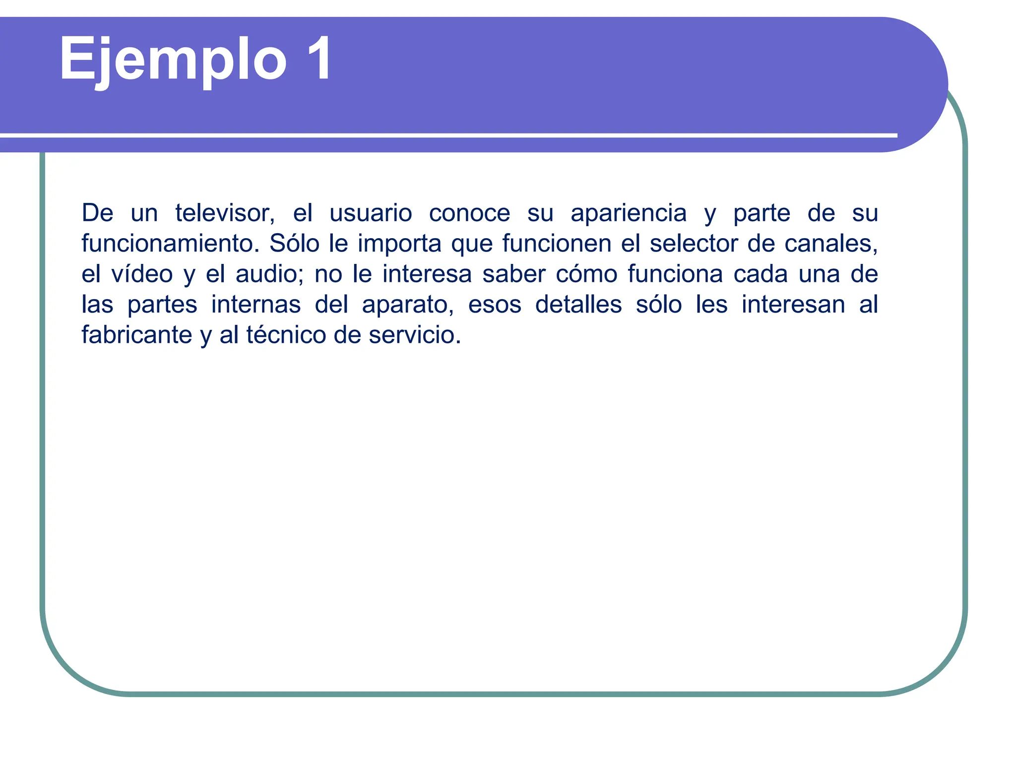 Ejemplo 1
De un televisor, el usuario conoce su apariencia y parte de su
funcionamiento. Sólo le importa que funcionen el selector de canales,
el vídeo y el audio; no le interesa saber cómo funciona cada una de
las partes internas del aparato, esos detalles sólo les interesan al
fabricante y al técnico de servicio.
 