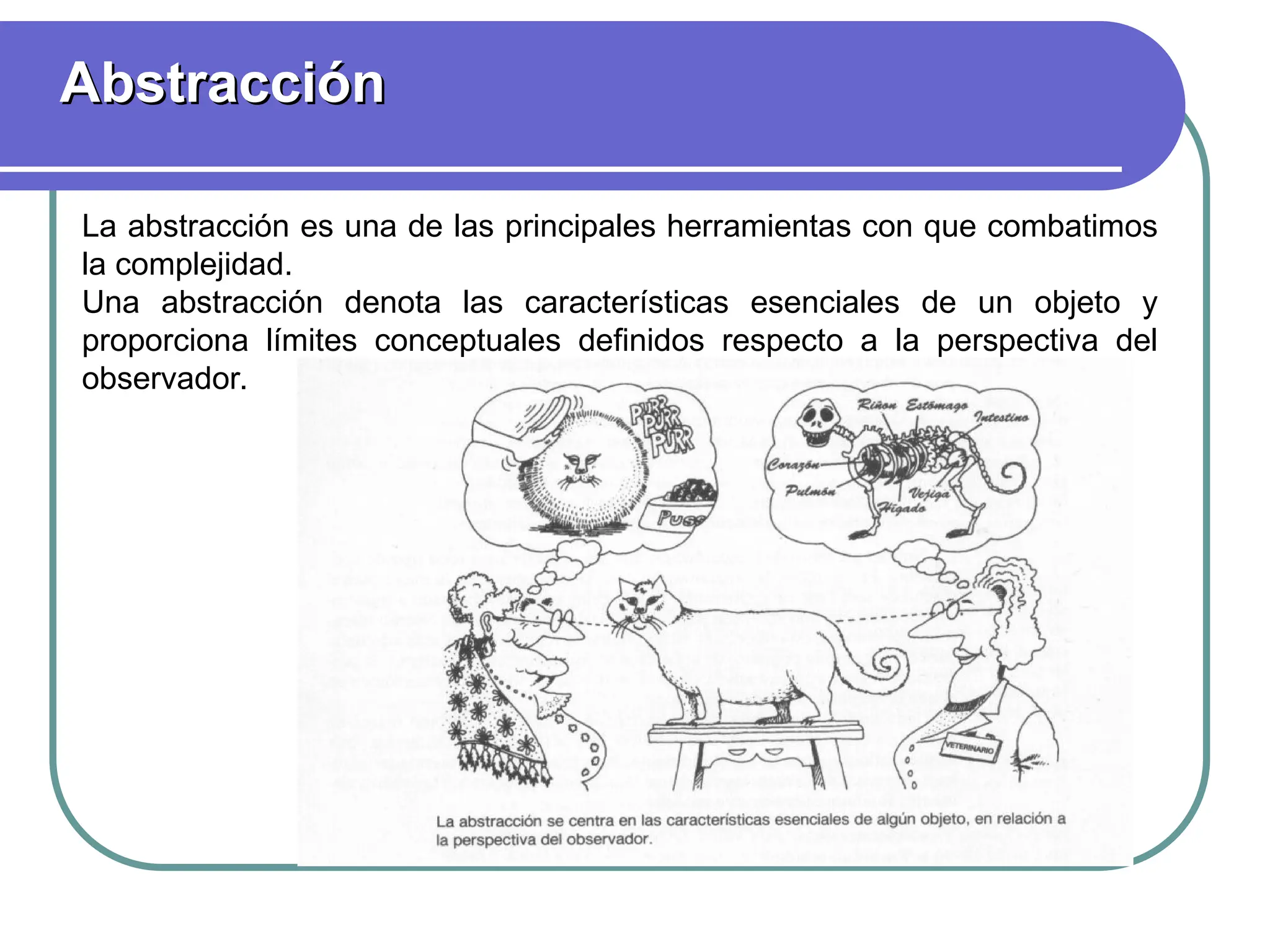 Abstracción
Abstracción
La abstracción es una de las principales herramientas con que combatimos
la complejidad.
Una abstracción denota las características esenciales de un objeto y
proporciona límites conceptuales definidos respecto a la perspectiva del
observador.
 