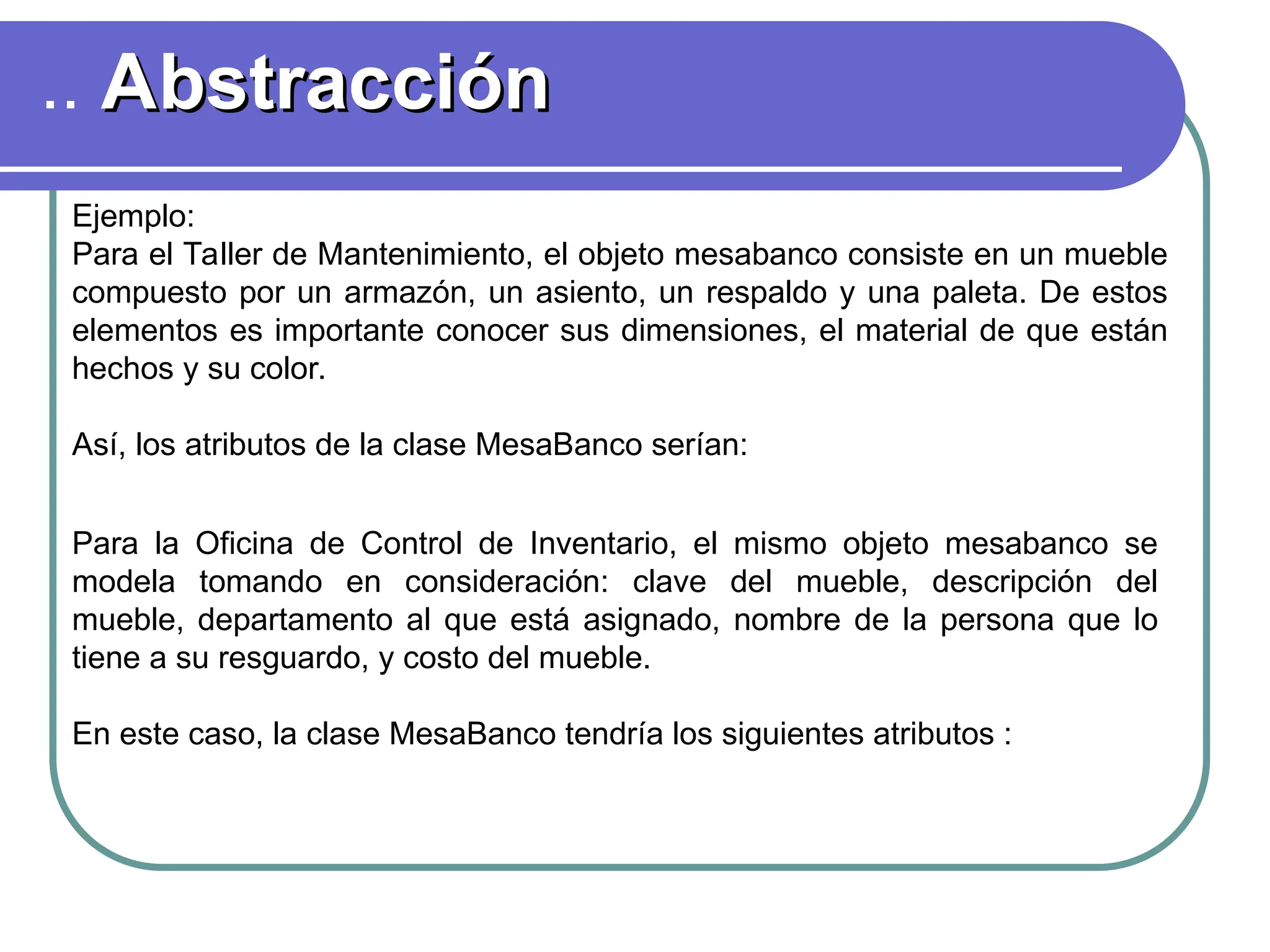 .. Abstracción
Abstracción
Ejemplo:
Para el Taller de Mantenimiento, el objeto mesabanco consiste en un mueble
compuesto por un armazón, un asiento, un respaldo y una paleta. De estos
elementos es importante conocer sus dimensiones, el material de que están
hechos y su color.
Así, los atributos de la clase MesaBanco serían:
Para la Oficina de Control de Inventario, el mismo objeto mesabanco se
modela tomando en consideración: clave del mueble, descripción del
mueble, departamento al que está asignado, nombre de la persona que lo
tiene a su resguardo, y costo del mueble.
En este caso, la clase MesaBanco tendría los siguientes atributos :
 