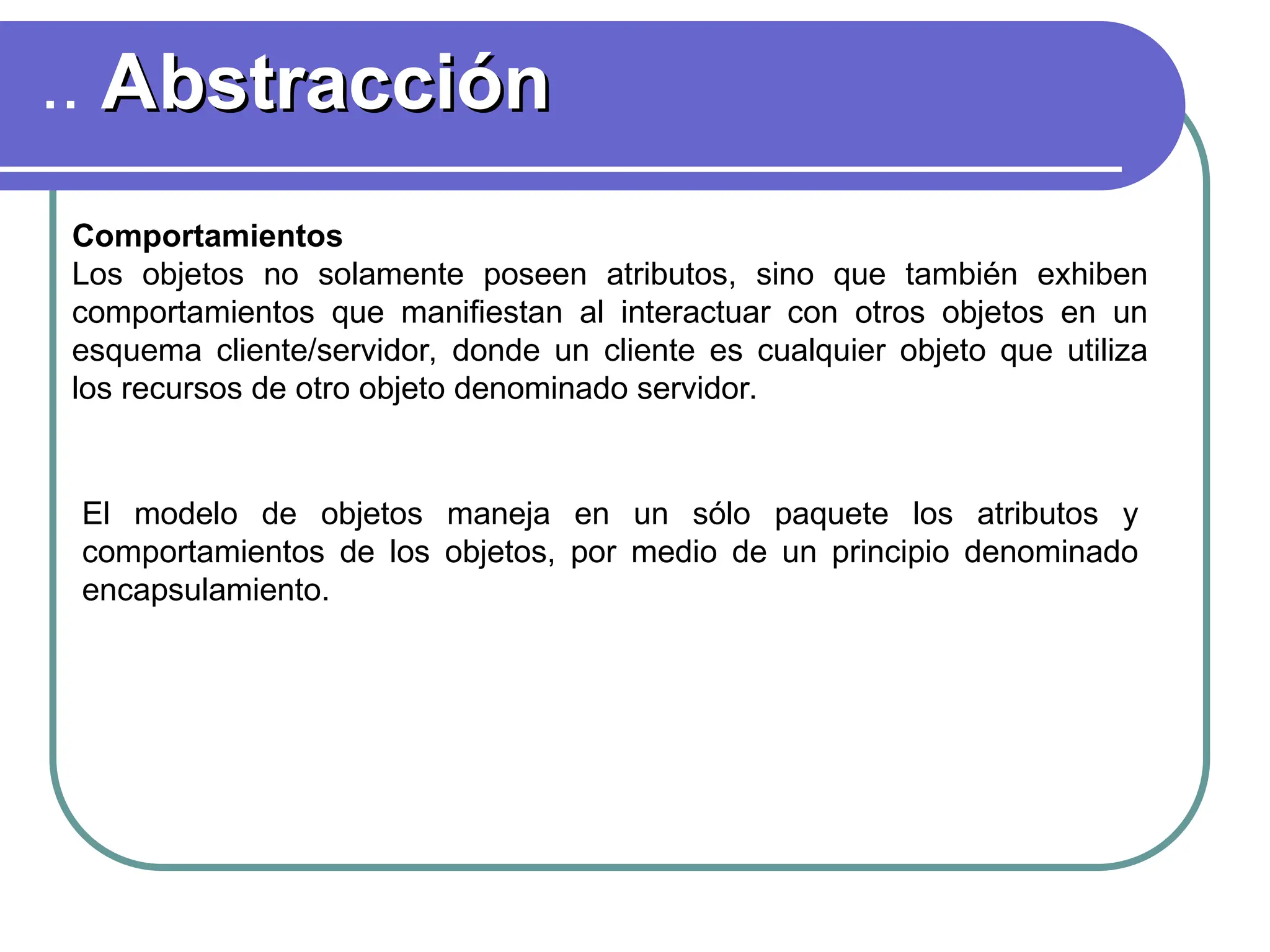 .. Abstracción
Abstracción
Comportamientos
Los objetos no solamente poseen atributos, sino que también exhiben
comportamientos que manifiestan al interactuar con otros objetos en un
esquema cliente/servidor, donde un cliente es cualquier objeto que utiliza
los recursos de otro objeto denominado servidor.
El modelo de objetos maneja en un sólo paquete los atributos y
comportamientos de los objetos, por medio de un principio denominado
encapsulamiento.
 