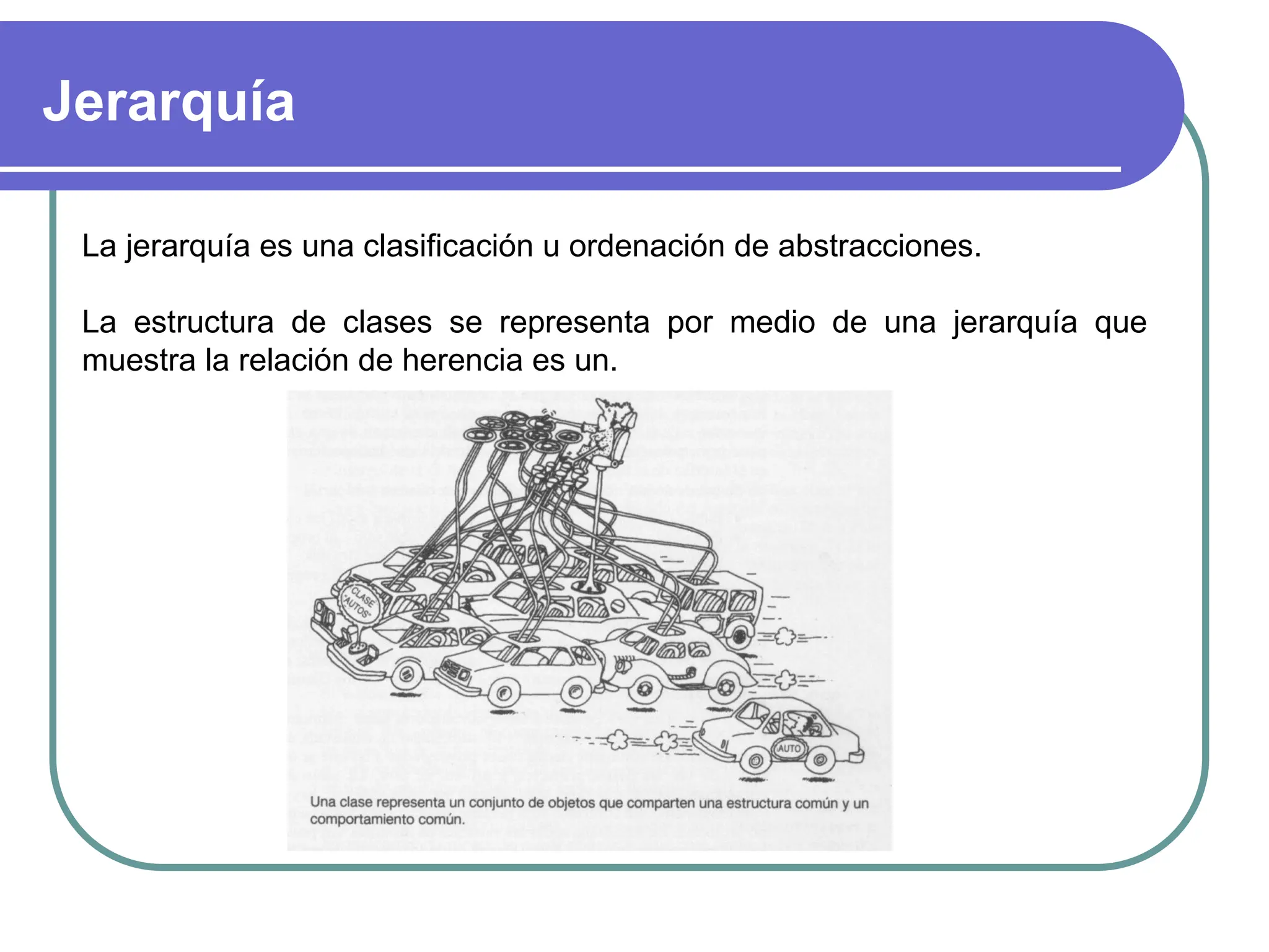 Jerarquía
La jerarquía es una clasificación u ordenación de abstracciones.
La estructura de clases se representa por medio de una jerarquía que
muestra la relación de herencia es un.
 