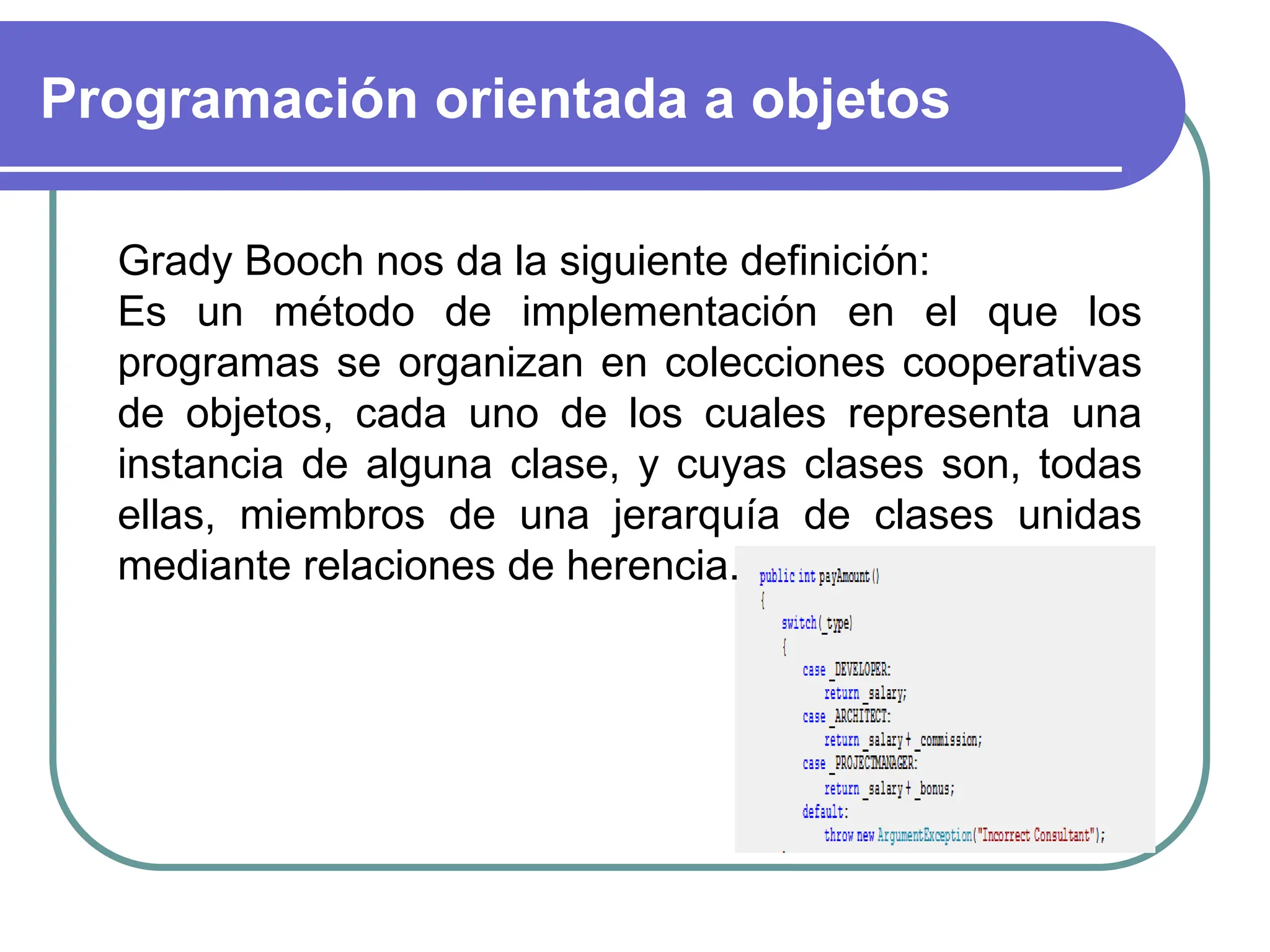 Programación orientada a objetos
…Objetos
Grady Booch nos da la siguiente definición:
Es un método de implementación en el que los
programas se organizan en colecciones cooperativas
de objetos, cada uno de los cuales representa una
instancia de alguna clase, y cuyas clases son, todas
ellas, miembros de una jerarquía de clases unidas
mediante relaciones de herencia.
 