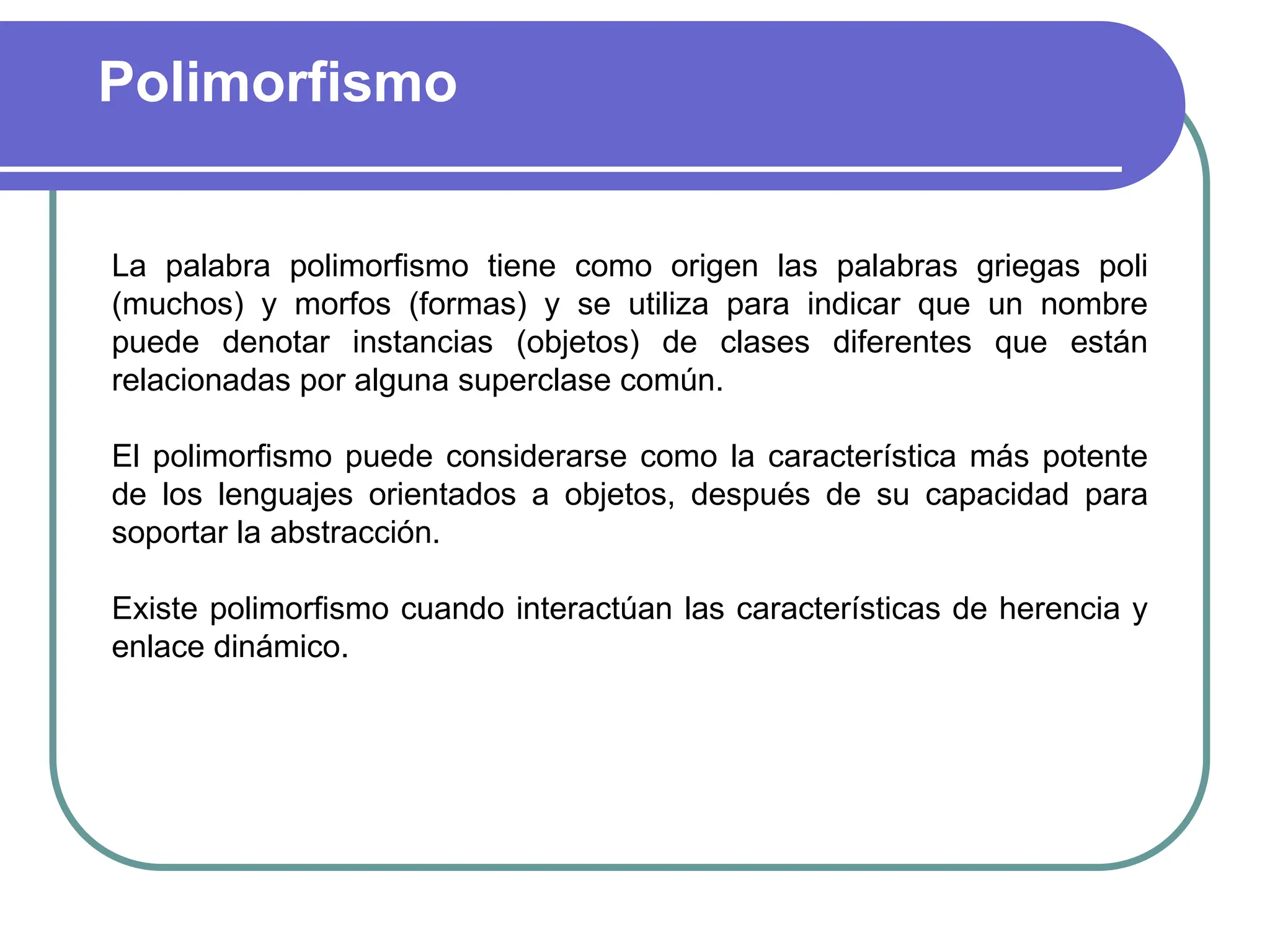 Polimorfismo
La palabra polimorfismo tiene como origen las palabras griegas poli
(muchos) y morfos (formas) y se utiliza para indicar que un nombre
puede denotar instancias (objetos) de clases diferentes que están
relacionadas por alguna superclase común.
El polimorfismo puede considerarse como la característica más potente
de los lenguajes orientados a objetos, después de su capacidad para
soportar la abstracción.
Existe polimorfismo cuando interactúan las características de herencia y
enlace dinámico.
 