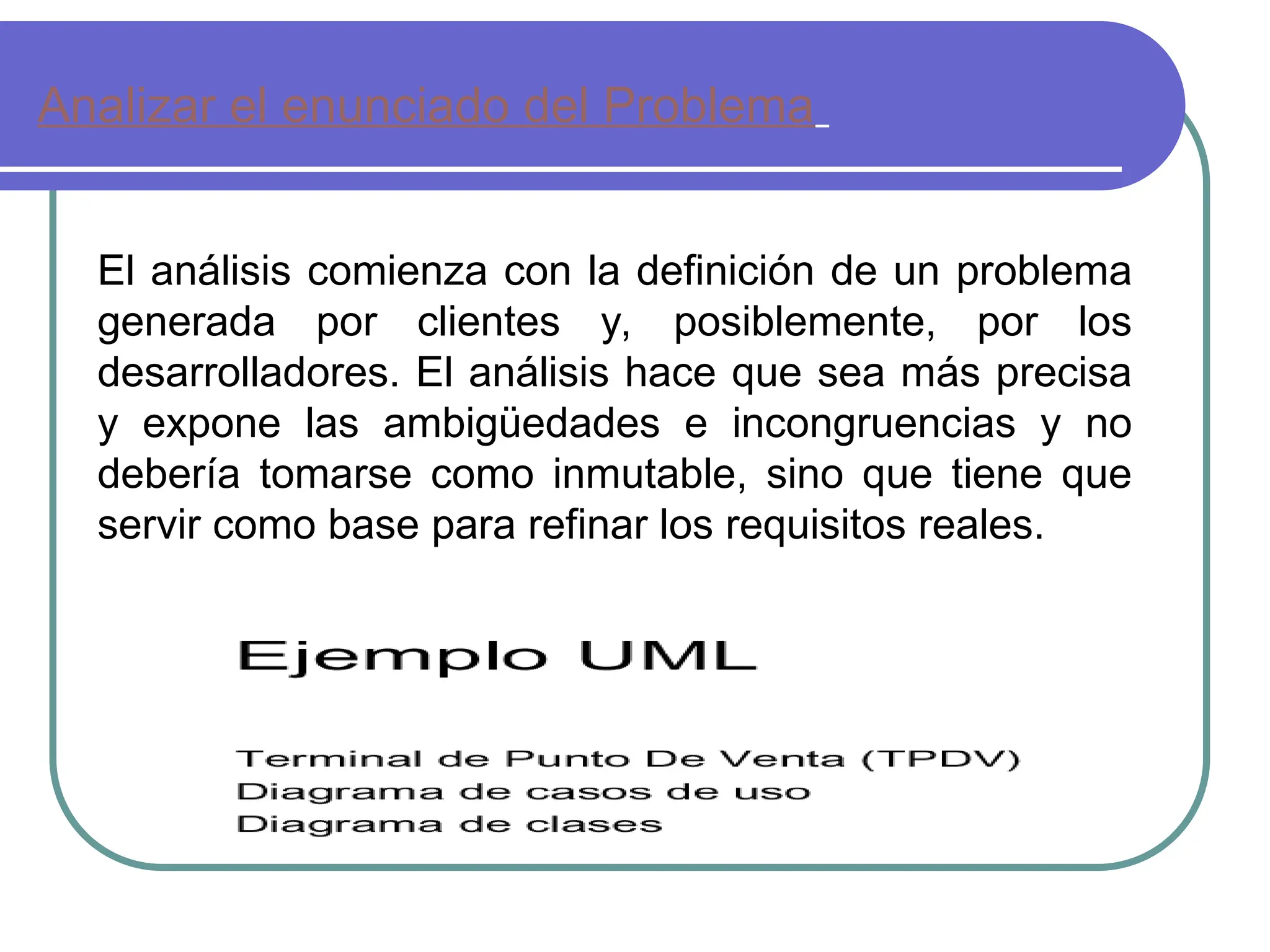 Analizar el enunciado del Problema
El análisis comienza con la definición de un problema
generada por clientes y, posiblemente, por los
desarrolladores. El análisis hace que sea más precisa
y expone las ambigüedades e incongruencias y no
debería tomarse como inmutable, sino que tiene que
servir como base para refinar los requisitos reales.
 