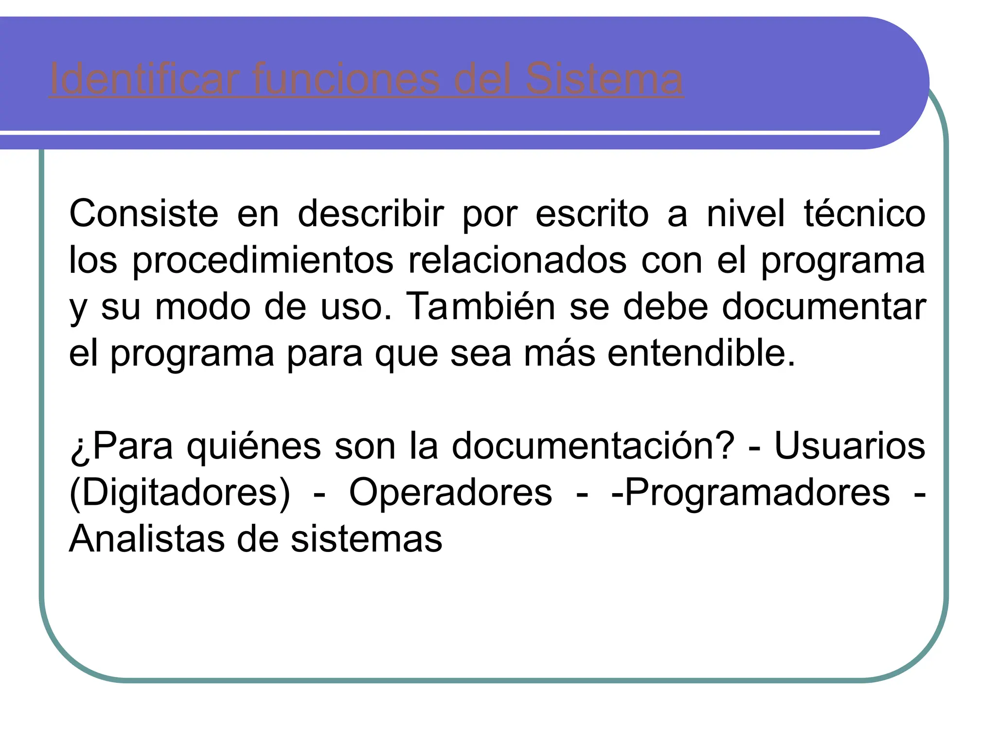 Identificar funciones del Sistema
Consiste en describir por escrito a nivel técnico
los procedimientos relacionados con el programa
y su modo de uso. También se debe documentar
el programa para que sea más entendible.
¿Para quiénes son la documentación? - Usuarios
(Digitadores) - Operadores - -Programadores -
Analistas de sistemas
 