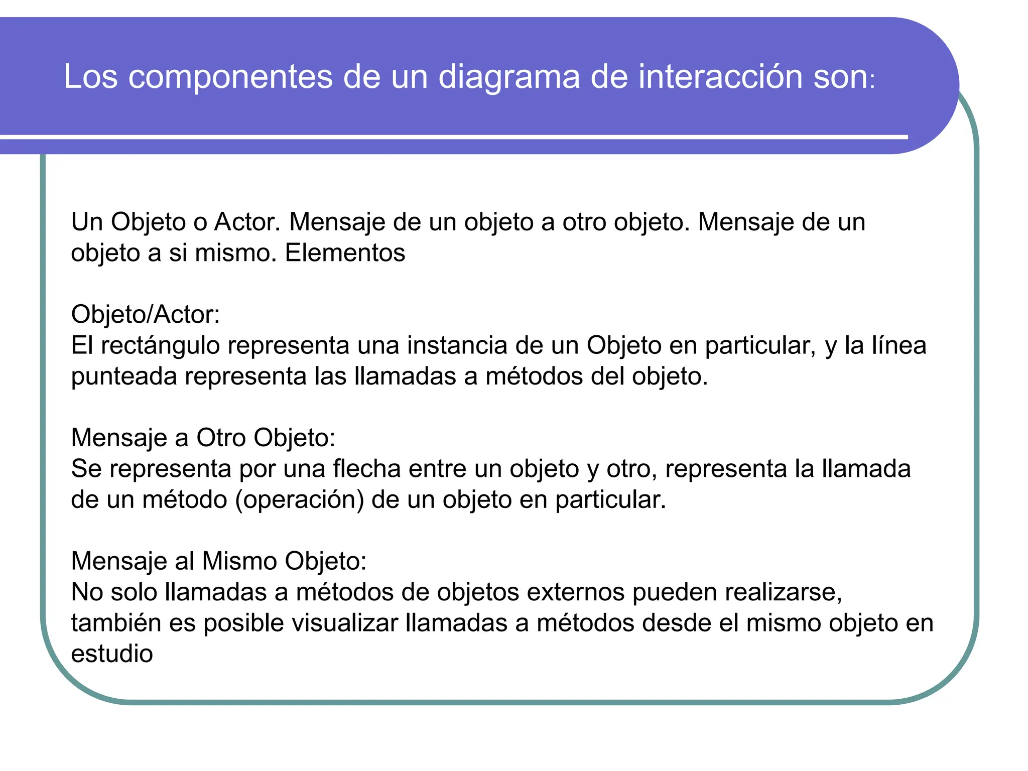 Los componentes de un diagrama de interacción son:
Un Objeto o Actor. Mensaje de un objeto a otro objeto. Mensaje de un
objeto a si mismo. Elementos
Objeto/Actor:
El rectángulo representa una instancia de un Objeto en particular, y la línea
punteada representa las llamadas a métodos del objeto.
Mensaje a Otro Objeto:
Se representa por una flecha entre un objeto y otro, representa la llamada
de un método (operación) de un objeto en particular.
Mensaje al Mismo Objeto:
No solo llamadas a métodos de objetos externos pueden realizarse,
también es posible visualizar llamadas a métodos desde el mismo objeto en
estudio
 