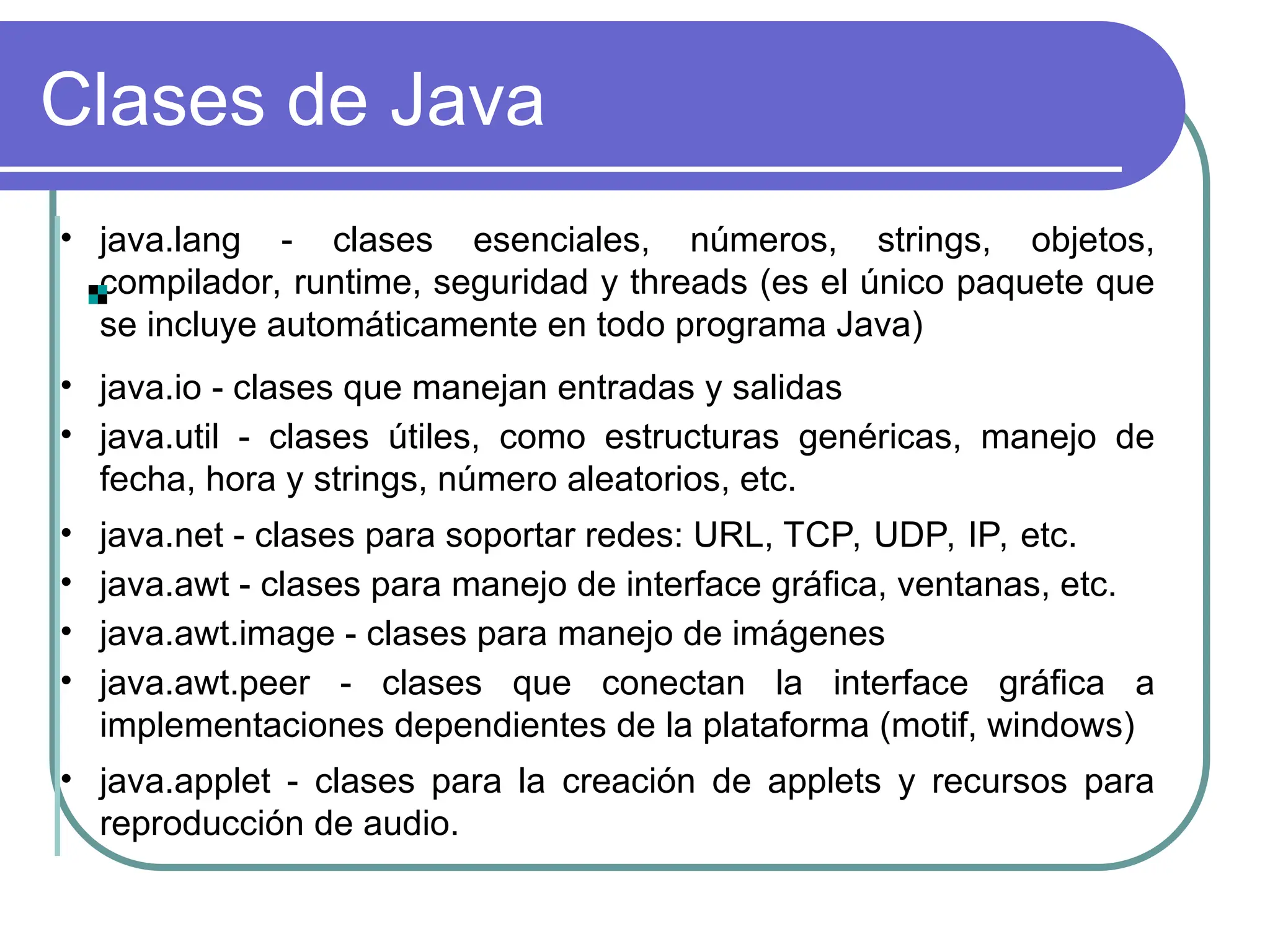 Clases de Java
• java.lang - clases esenciales, números, strings, objetos,
compilador, runtime, seguridad y threads (es el único paquete que
se incluye automáticamente en todo programa Java)
• java.io - clases que manejan entradas y salidas
• java.util - clases útiles, como estructuras genéricas, manejo de
fecha, hora y strings, número aleatorios, etc.
• java.net - clases para soportar redes: URL, TCP, UDP, IP, etc.
• java.awt - clases para manejo de interface gráfica, ventanas, etc.
• java.awt.image - clases para manejo de imágenes
• java.awt.peer - clases que conectan la interface gráfica a
implementaciones dependientes de la plataforma (motif, windows)
• java.applet - clases para la creación de applets y recursos para
reproducción de audio.
 