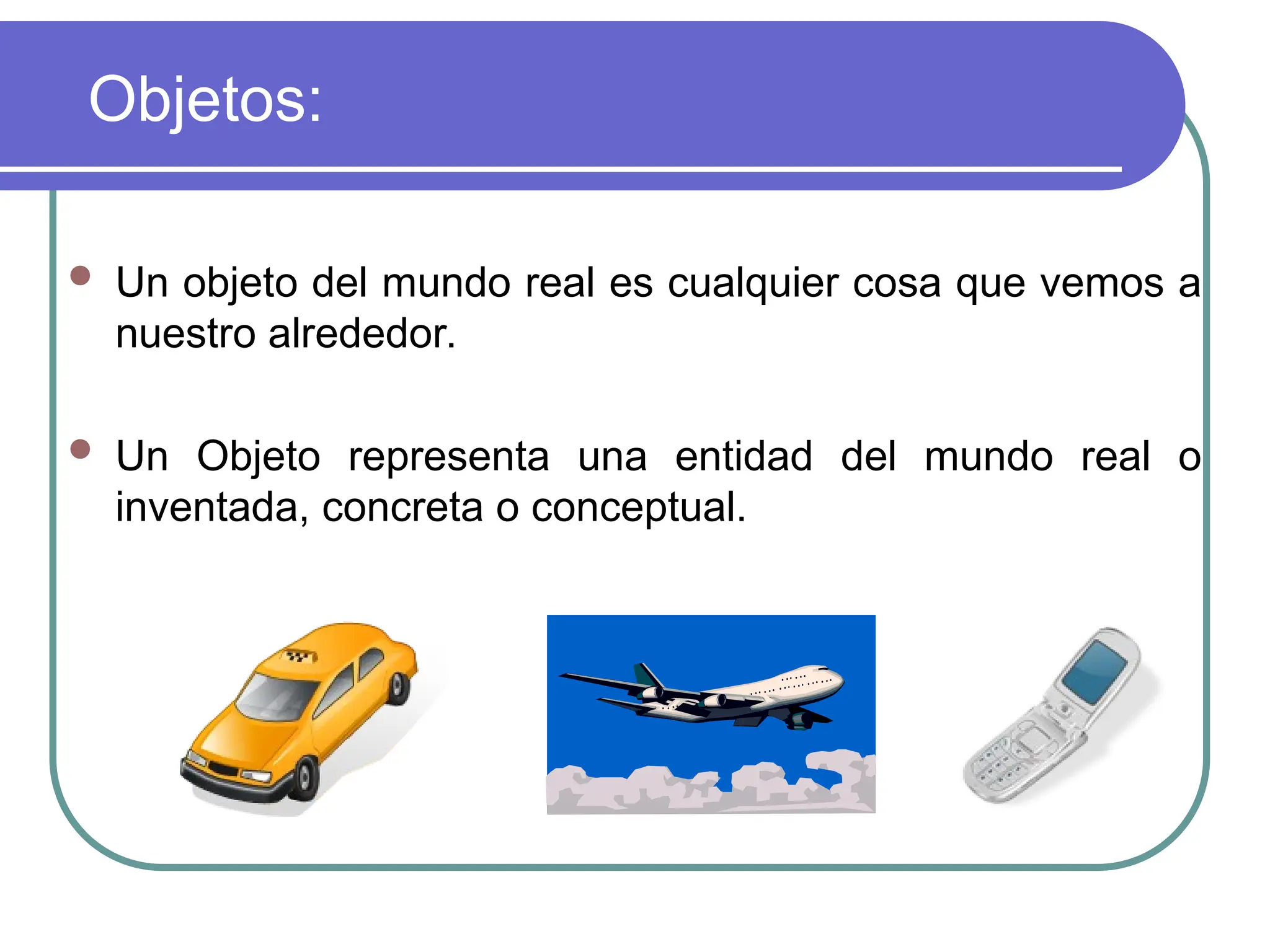 Objetos:
 Un objeto del mundo real es cualquier cosa que vemos a
nuestro alrededor.
 Un Objeto representa una entidad del mundo real o
inventada, concreta o conceptual.
 