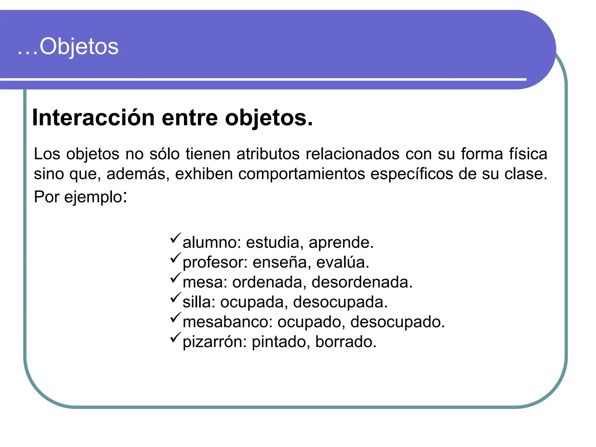 …Objetos
Interacción entre objetos.
Los objetos no sólo tienen atributos relacionados con su forma física
sino que, además, exhiben comportamientos específicos de su clase.
Por ejemplo:
alumno: estudia, aprende.
profesor: enseña, evalúa.
mesa: ordenada, desordenada.
silla: ocupada, desocupada.
mesabanco: ocupado, desocupado.
pizarrón: pintado, borrado.
 