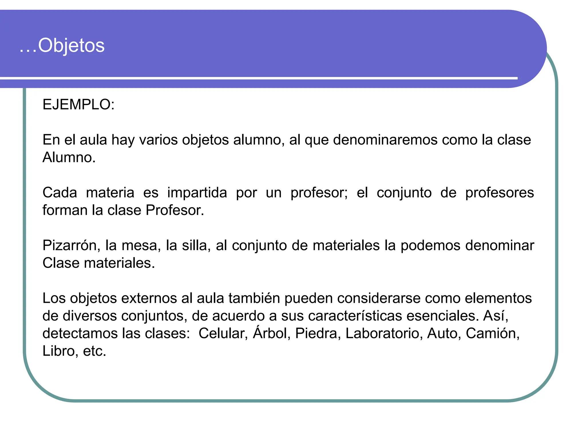 …Objetos
EJEMPLO:
En el aula hay varios objetos alumno, al que denominaremos como la clase
Alumno.
Cada materia es impartida por un profesor; el conjunto de profesores
forman la clase Profesor.
Pizarrón, la mesa, la silla, al conjunto de materiales la podemos denominar
Clase materiales.
Los objetos externos al aula también pueden considerarse como elementos
de diversos conjuntos, de acuerdo a sus características esenciales. Así,
detectamos las clases: Celular, Árbol, Piedra, Laboratorio, Auto, Camión,
Libro, etc.
 