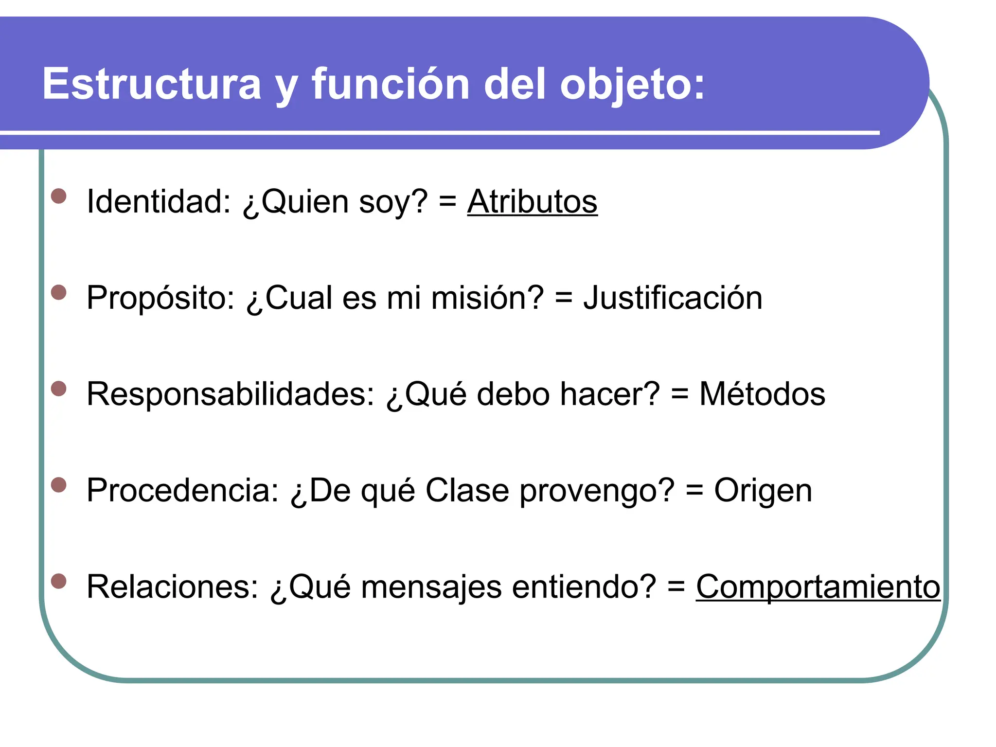 Estructura y función del objeto:
 Identidad: ¿Quien soy? = Atributos
 Propósito: ¿Cual es mi misión? = Justificación
 Responsabilidades: ¿Qué debo hacer? = Métodos
 Procedencia: ¿De qué Clase provengo? = Origen
 Relaciones: ¿Qué mensajes entiendo? = Comportamiento
 
