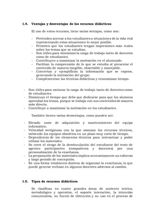 1.4. Ventajas y desventajas de los recursos didácticos
El uso de estos recursos, tiene varias ventajas, como son:
- Pretenden acercar a los estudiantes a situaciones de la vida real
representando estas situaciones lo mejor posible.
- Permiten que los estudiantes tengan impresiones más reales
sobre los temas que se estudian.
- Son útiles para minimizar la carga de trabajo tanto de docentes
como de estudiantes.
- Contribuyen a maximizar la motivación en el alumnado.
- Facilitan la comprensión de lo que se estudia al presentar el
contenido de manera tangible, observable y manejable.
- Concretan y ejemplifican la información que se expone,
generando la motivación del grupo.
- Complementan las técnicas didácticas y economizan tiempo.
- Son útiles para racionar la carga de trabajo tanto de docentes como
de estudiantes.
- Disminuye el tiempo que debe que dedicarse para que los alumnos
aprendan los temas, porque se trabaja con sus contenidos de manera
más directa.
- Contribuye a maximizar la motivación en los estudiantes.
También tienen varias desventajas, como pueden ser:
- Elevado coste de adquisición y mantenimiento del equipo
informático.
- Velocidad vertiginosa con la que avanzan los recursos técnicos,
volviendo los equipos obsoletos en un plazo muy corto de tiempo.
- Dependencia de los elementos técnicos para interactuar y poder
utilizar los materiales.
- Se corre el riesgo de la desvinculación del estudiante del resto de
agentes participantes (compañeros y docentes) por una
personalización de la enseñanza.
- La preparación de los materiales implica necesariamente un esfuerzo
y largo periodo de concepción.
- Es una forma totalmente distinta de organizar la enseñanza, lo que
puede generar rechazo en algunos docentes adversos al cambio.
1.5. Tipos de recursos didácticos
Se clasifican en cuatro grandes áreas de sustento teórico,
metodológico y operativo, el soporte interactivo, la intención
comunicativa, su fuente de obtención y su uso en el proceso de
 