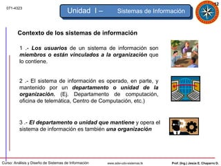 12
  071-4323
                                      Unidad I –            Sistemas de Información


         Contexto de los sistemas de información

          1 .- Los usuarios de un sistema de información son
          miembros o están vinculados a la organización que
          lo contiene.


          2 .- El sistema de información es operado, en parte, y
          mantenido por un departamento o unidad de la
          organización. (Ej. Departamento de computación,
          oficina de telemática, Centro de Computación, etc.)


          3 .- El departamento o unidad que mantiene y opera el
          sistema de información es también una organización




Curso: Análisis y Diseño de Sistemas de Información   www.adsi-udo-sistemas.tk   Prof. (Ing.) Jesús E. Chaparro D.
 
