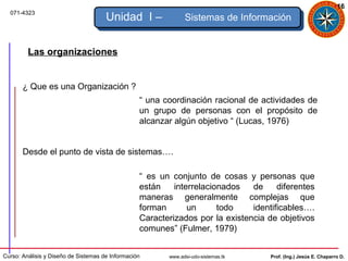 16
  071-4323
                                      Unidad I –               Sistemas de Información


         Las organizaciones


       ¿ Que es una Organización ?
                                                  “ una coordinación racional de actividades de
                                                  un grupo de personas con el propósito de
                                                  alcanzar algún objetivo “ (Lucas, 1976)


       Desde el punto de vista de sistemas….

                                                  “ es un conjunto de cosas y personas que
                                                  están    interrelacionados   de     diferentes
                                                  maneras generalmente complejas que
                                                  forman       un      todo    identificables….
                                                  Caracterizados por la existencia de objetivos
                                                  comunes” (Fulmer, 1979)


Curso: Análisis y Diseño de Sistemas de Información      www.adsi-udo-sistemas.tk   Prof. (Ing.) Jesús E. Chaparro D.
 