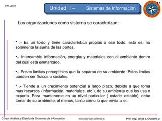 17
  071-4323
                                      Unidad I –            Sistemas de Información


             Las organizaciones como sistema se caracterizan:



           * .- Es un todo y tiene característica propias a ese todo, esto es, no
           solamente la suma de las partes.

           •.- Intercambia información, energía y materiales con el ambiente dentro
           del cual esta enmarcado.

           •.- Posee limites perceptibles que la separan de su ambiente. Estos limites
           pueden ser físicos o sociales.

           * .- Tiende a un crecimiento potencial a largo plazo, debido a que toma
           mas recursos (información, materiales, etc.), de su ambiente que los usa o
           exporta. Para mantenerse en un nivel particular ( estado estable), debe
           tomar de su ambiente, al menos, tanto como lo que envía a el.



Curso: Análisis y Diseño de Sistemas de Información   www.adsi-udo-sistemas.tk   Prof. (Ing.) Jesús E. Chaparro D.
 