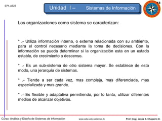18
  071-4323
                                      Unidad I –            Sistemas de Información


             Las organizaciones como sistema se caracterizan:



             * .- Utiliza información interna, o externa relacionada con su ambiente,
             para el control necesario mediante la toma de decisiones. Con la
             información se pueda determinar si la organización esta en un estado
             estable, de crecimiento o descenso.

             * .- Es un sub-sistema de otro sistema mayor. Se establece de esta
             modo, una jerarquía de sistemas.

             * .- Tiende a ser cada vez, mas compleja, mas diferenciada, mas
             especializada y mas grande.

             * .- Es flexible y adaptativa permitiendo, por lo tanto, utilizar diferentes
             medios de alcanzar objetivos.



Curso: Análisis y Diseño de Sistemas de Información   www.adsi-udo-sistemas.tk   Prof. (Ing.) Jesús E. Chaparro D.
 