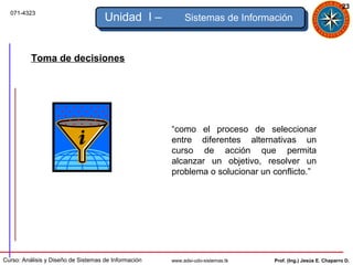 23
  071-4323
                                     Unidad I –            Sistemas de Información



          Toma de decisiones




                                                      “como el proceso de seleccionar
                                                      entre diferentes alternativas un
                                                      curso de acción que permita
                                                      alcanzar un objetivo, resolver un
                                                      problema o solucionar un conflicto.”




Curso: Análisis y Diseño de Sistemas de Información   www.adsi-udo-sistemas.tk   Prof. (Ing.) Jesús E. Chaparro D.
 