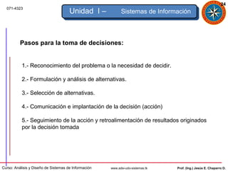 24
  071-4323
                                      Unidad I –            Sistemas de Información



          Pasos para la toma de decisiones:


           1.- Reconocimiento del problema o la necesidad de decidir.

           2.- Formulación y análisis de alternativas.

           3.- Selección de alternativas.

           4.- Comunicación e implantación de la decisión (acción)

           5.- Seguimiento de la acción y retroalimentación de resultados originados
           por la decisión tomada




Curso: Análisis y Diseño de Sistemas de Información   www.adsi-udo-sistemas.tk   Prof. (Ing.) Jesús E. Chaparro D.
 