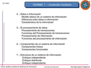 3
  071-4323
                                             Unidad I - Contenido Detallado


                      4 .- Datos e Información
                            Modelo básico de un sistema de información
                            Diferencia entre datos e información
                            Característica de la información

                      5 .- El procesamiento de datos
                            Procesamiento de transacciones
                            Funciones del Procesamiento de transacciones
                            Procesamiento de información
                            Funciones del procesamiento de información

                      6 .- Componentes de un sistema de información
                            Componentes físicos
                            Componentes funcionales

                      7 .- Estructura de un sistema de información
                            Enfoque independiente
                            Enfoque distribuido
                            Enfoque independiente
Curso: Análisis y Diseño de Sistemas de Información   www.adsi-udo-sistemas.tk   Prof. (Ing.) Jesús E. Chaparro D.
 
