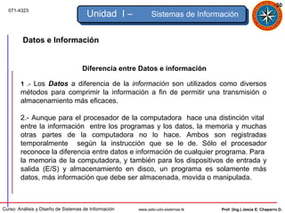 30
  071-4323
                                      Unidad I –            Sistemas de Información


         Datos e Información


                                    Diferencia entre Datos e información

        1 .- Los Datos a diferencia de la información son utilizados como diversos
        métodos para comprimir la información a fin de permitir una transmisión o
        almacenamiento más eficaces.

        2.- Aunque para el procesador de la computadora hace una distinción vital
        entre la información entre los programas y los datos, la memoria y muchas
        otras partes de la computadora no lo hace. Ambos son registradas
        temporalmente según la instrucción que se le de. Sólo el procesador
        reconoce la diferencia entre datos e información de cualquier programa. Para
        la memoria de la computadora, y también para los dispositivos de entrada y
        salida (E/S) y almacenamiento en disco, un programa es solamente más
        datos, más información que debe ser almacenada, movida o manipulada.



Curso: Análisis y Diseño de Sistemas de Información   www.adsi-udo-sistemas.tk   Prof. (Ing.) Jesús E. Chaparro D.
 