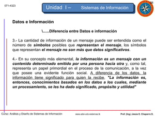 31
  071-4323
                                     Unidad I –            Sistemas de Información


         Datos e Información

                                 ......Diferencia entre Datos e información

         3.- La cantidad de información de un mensaje puede ser entendida como el
         número de símbolos posibles que representan el mensaje, los símbolos
         que representan el mensaje no son más que datos significativos.

         4.- En su concepto más elemental, la información es un mensaje con un
         contenido determinado emitido por una persona hacia otra y, como tal,
         representa un papel primordial en el proceso de la comunicación, a la vez
         que posee una evidente función social. A diferencia de los datos, la
         información tiene significado para quien la recibe, "La información es,
         entonces, conocimientos basados en los datos a los cuales, mediante
         un procesamiento, se les ha dado significado, propósito y utilidad"




Curso: Análisis y Diseño de Sistemas de Información   www.adsi-udo-sistemas.tk   Prof. (Ing.) Jesús E. Chaparro D.
 