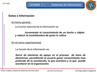 32
  071-4323
                                      Unidad I –            Sistemas de Información



          Datos e Información

              En forma general :
                   La función esencial de la Información es:

                           incrementar el conocimiento de un hecho u objeto
                   y reducir la incertidumbre de quien lo utiliza.


              En el marco organizacional:

                   La función de la información es:

                   Servir de elemento de apoyo en el proceso de toma de
                   decisiones, permitiendo al usuario ganar conocimiento mas
                   profundo de lo acontecido, lo que acontece y lo que puede
                   acontecer en la organización.

Curso: Análisis y Diseño de Sistemas de Información   www.adsi-udo-sistemas.tk   Prof. (Ing.) Jesús E. Chaparro D.
 