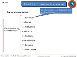 33
  071-4323
                                     Unidad I –            Sistemas de Información

                                                             La información puede falsa/verdadera,
          Datos e Información                                precisa/imprecisa.


                                    1.- Exactitud

                                    2.- Forma

                                    3.- Frecuencia
      Característica de
      La Información                4.- Alcance

                                    5.- Horizonte

                                    6.- Relevancia

                                    7.- Entereza

                                    8.- Oportunidad


Curso: Análisis y Diseño de Sistemas de Información   www.adsi-udo-sistemas.tk     Prof. (Ing.) Jesús E. Chaparro D.
 