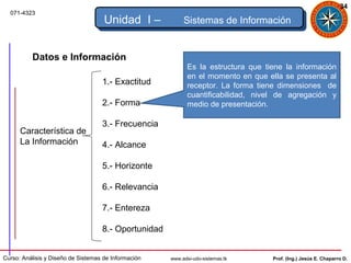 34
  071-4323
                                     Unidad I –            Sistemas de Información


          Datos e Información
                                                             Es la estructura que tiene la información
                                                             en el momento en que ella se presenta al
                                    1.- Exactitud            receptor. La forma tiene dimensiones de
                                                             cuantificabilidad, nivel de agregación y
                                    2.- Forma                medio de presentación.

                                    3.- Frecuencia
      Característica de
      La Información                4.- Alcance

                                    5.- Horizonte

                                    6.- Relevancia

                                    7.- Entereza

                                    8.- Oportunidad


Curso: Análisis y Diseño de Sistemas de Información   www.adsi-udo-sistemas.tk      Prof. (Ing.) Jesús E. Chaparro D.
 