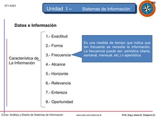35
  071-4323
                                     Unidad I –            Sistemas de Información


          Datos e Información

                                    1.- Exactitud
                                                             Es una medida de tiempo que indica que
                                    2.- Forma                tan frecuente se necesita la información.
                                                             La frecuencia puede ser: periódica (diaria,
                                    3.- Frecuencia           semanal, mensual, etc.) o aperiódica.
      Característica de
      La Información                4.- Alcance

                                    5.- Horizonte

                                    6.- Relevancia

                                    7.- Entereza

                                    8.- Oportunidad


Curso: Análisis y Diseño de Sistemas de Información   www.adsi-udo-sistemas.tk       Prof. (Ing.) Jesús E. Chaparro D.
 