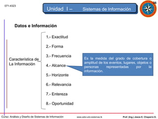 36
  071-4323
                                     Unidad I –            Sistemas de Información


          Datos e Información

                                    1.- Exactitud

                                    2.- Forma

                                    3.- Frecuencia
      Característica de                                      Es la medida del grado de cobertura o
      La Información                                         amplitud de los eventos, lugares, objetos o
                                    4.- Alcance              personas      representadas      por     la
                                                             información.
                                    5.- Horizonte

                                    6.- Relevancia

                                    7.- Entereza

                                    8.- Oportunidad


Curso: Análisis y Diseño de Sistemas de Información   www.adsi-udo-sistemas.tk       Prof. (Ing.) Jesús E. Chaparro D.
 