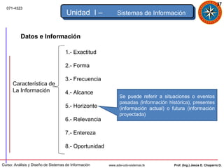37
  071-4323
                                     Unidad I –            Sistemas de Información


          Datos e Información

                                    1.- Exactitud

                                    2.- Forma

                                    3.- Frecuencia
      Característica de
      La Información                4.- Alcance
                                                             Se puede referir a situaciones o eventos
                                                             pasadas (información histórica), presentes
                                    5.- Horizonte            (información actual) o futura (información
                                                             proyectada)
                                    6.- Relevancia

                                    7.- Entereza

                                    8.- Oportunidad


Curso: Análisis y Diseño de Sistemas de Información   www.adsi-udo-sistemas.tk       Prof. (Ing.) Jesús E. Chaparro D.
 