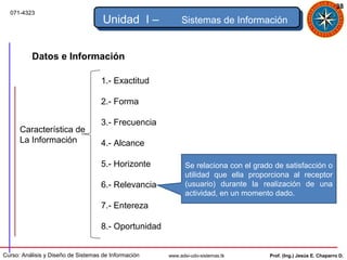 38
  071-4323
                                     Unidad I –            Sistemas de Información


          Datos e Información

                                    1.- Exactitud

                                    2.- Forma

                                    3.- Frecuencia
      Característica de
      La Información                4.- Alcance

                                    5.- Horizonte            Se relaciona con el grado de satisfacción o
                                                             utilidad que ella proporciona al receptor
                                    6.- Relevancia           (usuario) durante la realización de una
                                                             actividad, en un momento dado.
                                    7.- Entereza

                                    8.- Oportunidad


Curso: Análisis y Diseño de Sistemas de Información   www.adsi-udo-sistemas.tk       Prof. (Ing.) Jesús E. Chaparro D.
 