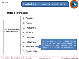 39
  071-4323
                                     Unidad I –            Sistemas de Información


          Datos e Información

                                    1.- Exactitud

                                    2.- Forma

                                    3.- Frecuencia
      Característica de
      La Información                4.- Alcance

                                    5.- Horizonte

                                    6.- Relevancia           Se relaciona con la utilidad de la
                                                             información. La información puede no
                                                             suministrar el conocimiento que se
                                    7.- Entereza             requiere para una situación en particular.

                                    8.- Oportunidad


Curso: Análisis y Diseño de Sistemas de Información   www.adsi-udo-sistemas.tk       Prof. (Ing.) Jesús E. Chaparro D.
 