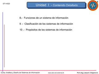 4
  071-4323
                                             Unidad I - Contenido Detallado


                        8.- Funciones de un sistema de información

                        9 .- Clasificación de los sistemas de información

                        10 .- Propósitos de los sistemas de información




Curso: Análisis y Diseño de Sistemas de Información   www.adsi-udo-sistemas.tk   Prof. (Ing.) Jesús E. Chaparro D.
 